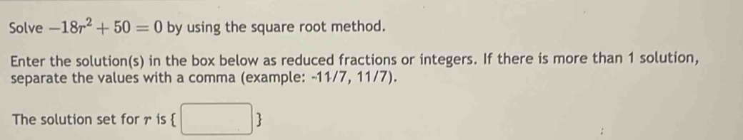 Solve -18r^2+50=0 by using the square root method. 
Enter the solution(s) in the box below as reduced fractions or integers. If there is more than 1 solution, 
separate the values with a comma (example: -11/7, 11/7). 
The solution set for r is  