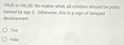 TRUE or FALSE: No matter what, all children should be potty
trained by age 3. Otherwise, this is a sign of delayed
development.
True
False