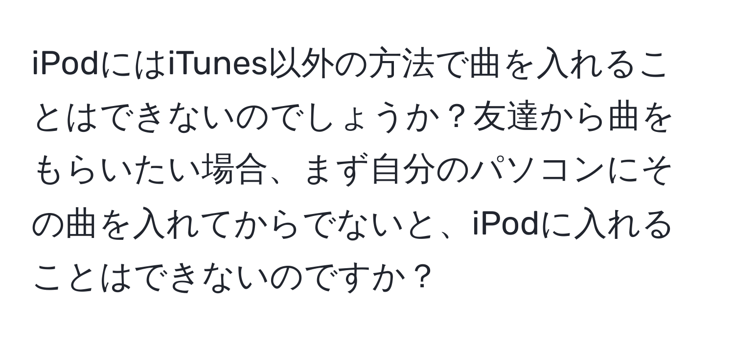 iPodにはiTunes以外の方法で曲を入れることはできないのでしょうか？友達から曲をもらいたい場合、まず自分のパソコンにその曲を入れてからでないと、iPodに入れることはできないのですか？