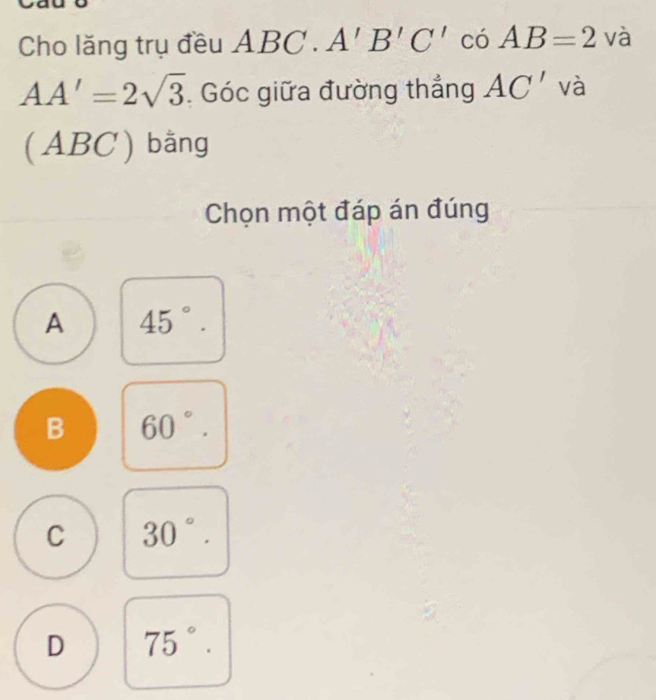 Cho lăng trụ đều ABC C. A'B'C' có AB=2va
AA'=2sqrt(3) Góc giữa đường thắng AC' và
(ABC) bằng
Chọn một đáp án đúng
A 45°.
B 60°.
C 30°.
D 75°.