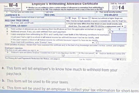 Employee's Withhölding Allowance Certificate  
W-4  Wharher you are ented to clum a certan number of allowannes or enemption from ettaliding is 14
tant ts mmon be the 15. Tour emploer woy be repned to sond a caps of R tom to the 95
LAWRENCE R RED OWL Ls ur Yer socal socurity tamber 512-00-2213
Merad Mared, but withhhcld at hugher Single nam
Num. Inared Sut mpely maereed or sue a a momectet alen, chack the "Single' box
6022 OAK TREE DrIVe                          
ANYTOWN, US 00001 Il  s  b fut  o   
ehork here. You mst coll 1-400-772-12+3 for a mmplacmment cand, B
S  Toul sumber of alosences you ar claring from Ine H above er from the spoliable workshest on page 25 t 1
6 1
6 Additiooal amount, if any, you want withthed from each paycheck d, and I cartify that I meet beith of the tollowing conditions for evempition
7 I cla exemption from withnoiding for 70°
* Last your i had a right to a rfund of all toderal incume ts withteld because I had me tx fatility, and
* This your I eepect a milunt of all federal excome tas withheld becoue I expecit to have me tan lateity
I you mat bott-sanditions, wiile "Exwhpt" here 7
Unke parudhes of persay I deciare that I hae ecesed this certihcate and, to the beat of my knoeledge and belet, it ia true, comect, and compers
Employee's signates To fo it not wold c yo sgn i  
___                Dutte * egtn deofcato surta Dh
F at Prnary Act and Paporwork Reduction Act Notce, ane page 2. = = W -4 === =
a. This form will tell employer's to know how much to withhold from your
paycheck
b. This form will be used to file your taxes
c. This form will be used by an employer to collect your tax information for short-term