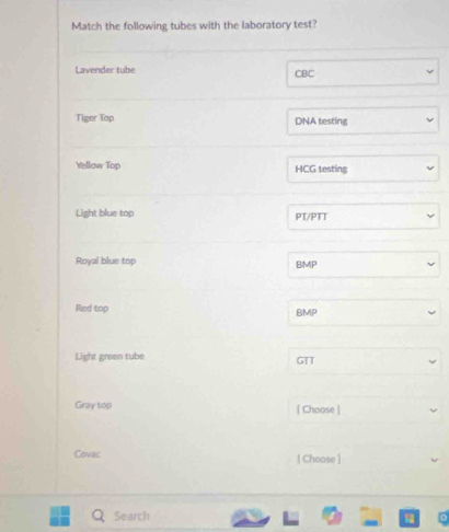 Match the following tubes with the laboratory test? 
Lavender tube CBC 
Tiger Top DNA testing 
Yellow Top HCG testing 
Light blue top PT/PTT 
Royal blue top BMP 
Red top BMP 
Light green tube GTT 
Gray top [ Choose ] 
Covac [Choose ] 
Search