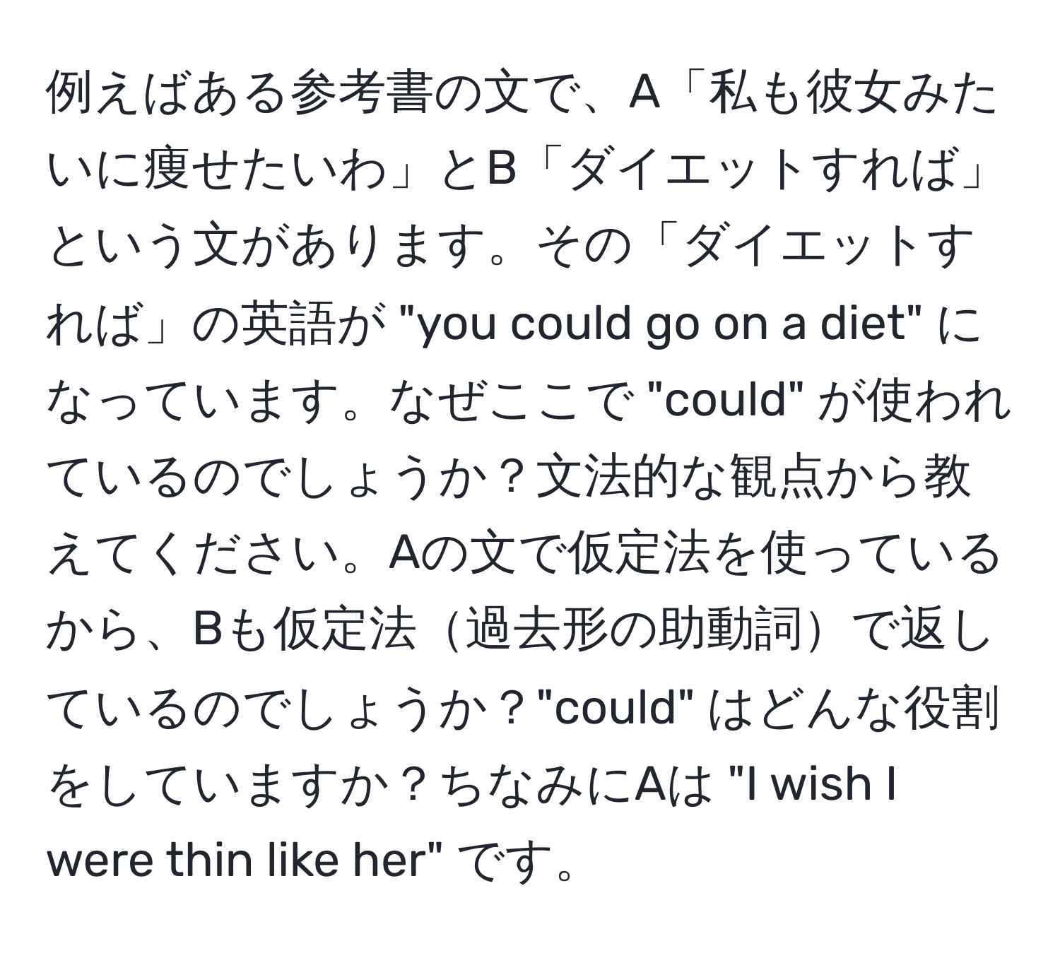 例えばある参考書の文で、A「私も彼女みたいに痩せたいわ」とB「ダイエットすれば」という文があります。その「ダイエットすれば」の英語が "you could go on a diet" になっています。なぜここで "could" が使われているのでしょうか？文法的な観点から教えてください。Aの文で仮定法を使っているから、Bも仮定法過去形の助動詞で返しているのでしょうか？"could" はどんな役割をしていますか？ちなみにAは "I wish I were thin like her" です。