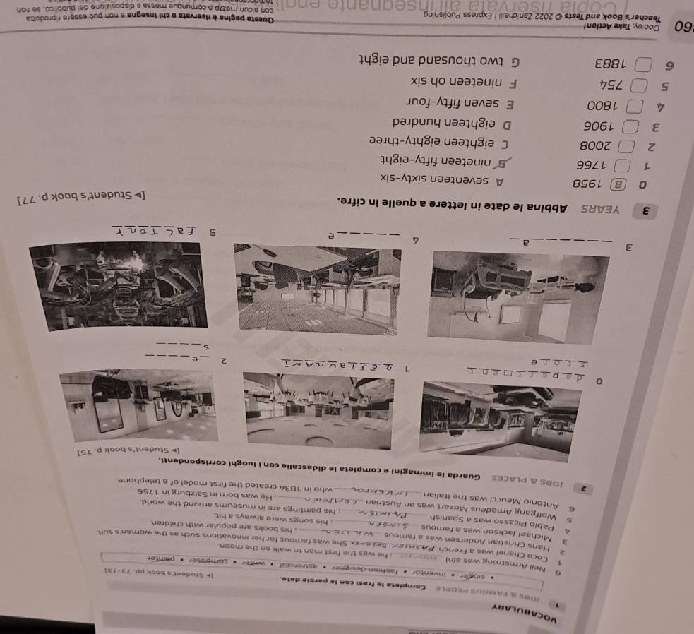 VocabULARY
/Óbs & fAmous people Completa le frasi con le parole date. [* Student's book pp. 72-73]
singer « inventor * fashion dosigner « astionaut * writer * composer » painter
Neil Armstrong was a(n) ; he was the first man to walk on the moon.
1 Coco Chanel was a French FAAFLeK Be36nek. She was famous for her innovations such as the woman's suit
2 Hans Christian Andersen was a famous , his books are popular with children.
3 Michael Jackson was a famous _, his songs were always a hit .
4 Pablo Picasso was a Spanish _; his paintings are in museums around the world.
5 Wolfgang Amadeus Mozart was an Austrian . He was born in Salzburg in 1756
6 Antonio Meucci was the Italian __who in 1834 created the first model of a telephone
2 JOBS & PLACES Guarda le immagini e completa le didascalle con i luoghi corrispondenti.
[* Student's book p. 75 ]
0e partment 2 ε £ ī a_
s t o e
2 _e_
S
_
3
__a
4
_e
5 a
3 YEARS Abbina le date in lettere a quelle in cifre.
[▶ Student's book p. 77]
0 B 1958 A seventeen sixty-six
1 1766 nineteen fifty-eight
2 2008 C eighteen eighty-three
3 1906 D eighteen hundred
4 1800 E seven fifty-four
5 754 F nineteen oh six
6 1883 G two thousand and eight
Dooley, Take Action!
60 Teacher's Book and Tests © 2022 Zanicheill | Express Publishing Questa pagina è diservata a chi insegna e non puó essero riprodotta
con alcun mezzo o comunque messa a disposizione dal pubblico, se non