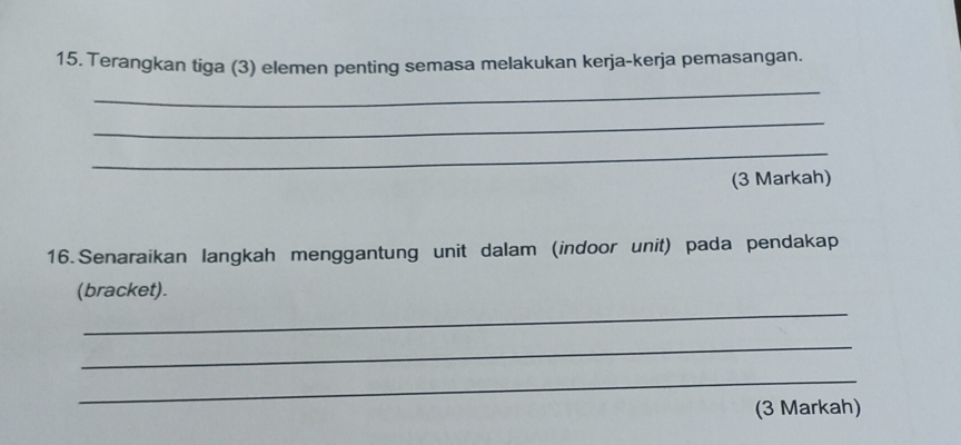 Terangkan tiga (3) elemen penting semasa melakukan kerja-kerja pemasangan. 
_ 
_ 
_ 
(3 Markah) 
16. Senaraikan langkah menggantung unit dalam (indoor unit) pada pendakap 
_ 
(bracket). 
_ 
_ 
(3 Markah)