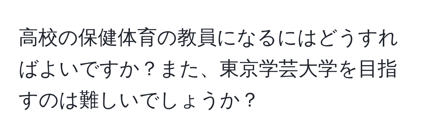 高校の保健体育の教員になるにはどうすればよいですか？また、東京学芸大学を目指すのは難しいでしょうか？