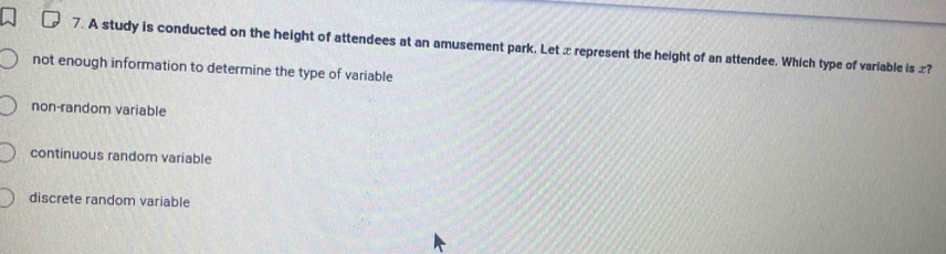 A study is conducted on the height of attendees at an amusement park. Let x represent the height of an attendee. Which type of variable is x?
not enough information to determine the type of variable
non-random variable
continuous random variable
discrete random variable