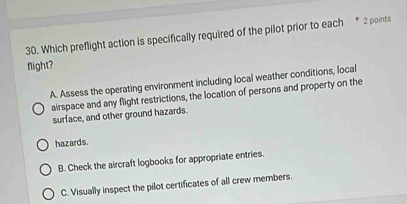 Which preflight action is specifically required of the pilot prior to each * 2 points
flight?
A. Assess the operating environment including local weather conditions, local
airspace and any flight restrictions, the location of persons and property on the
surface, and other ground hazards.
hazards.
B. Check the aircraft logbooks for appropriate entries.
C. Visually inspect the pilot certificates of all crew members.