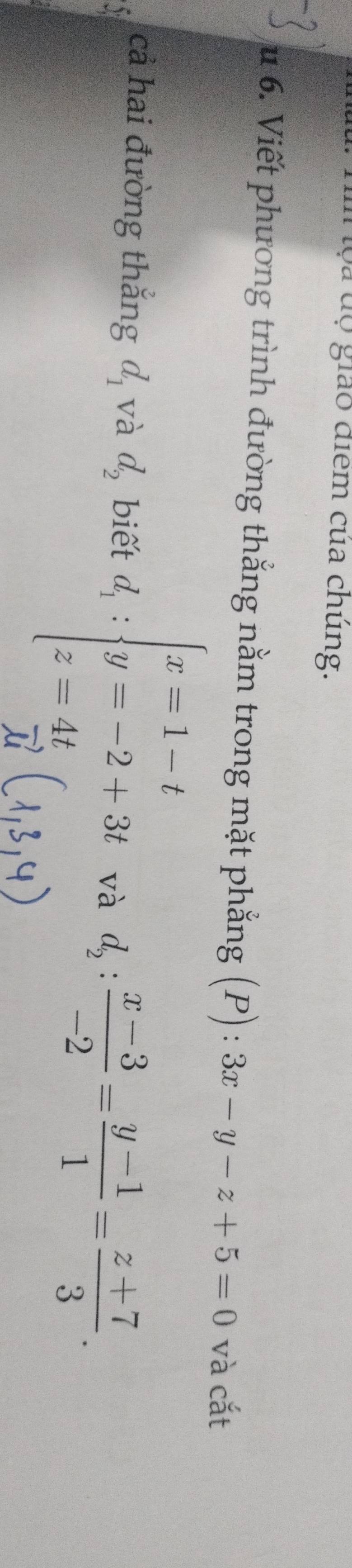 ộa dộ giáo điểm của chúng. 
u 6. Viết phương trình đường thắng nằm trong mặt phẳng (P):3x-y-z+5=0 và cắt 
cả hai đường thắng d_1 và d_2 biết và d_2: (x-3)/-2 = (y-1)/1 = (z+7)/3 .