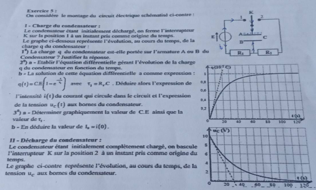 On considère le montage du circuit électrique schématisé ci-contre :
I - Charge du condensateur :
Le condensateur étant initialement déchargé, on ferme l'interrupteur
K sur la position 1 à un instant pris comme origine du temps. 
Le graphe ci-dessous représente I' lévolution, au cours du temps, de la
charge q du condensateur :
1°) La charge q du condensateur est-elle portée sur l'armature A ou B 
Condensateur ? Justifier la réponse.
2^0) a - Etablir I' d'équation différentielle gérant l'évolution de la charg
q du condensateur en fonction du temps.
b=1 La solution de cette équation différentielle a comme expression
q(t)=CE(1-e^(-frac t)tau _1) avee tau _1=R_1.C. Déduire alors l'expression de
l'intensité i(t) du courant qui circule dans le circuit et l’expression
de la tension u_c(t) aux bornes du condensateur.
3°)a-Di terminer graphiquement la valeur de C.E ainsi que la 
valeur de tau _1.
b - En déduire la valeur de I_n=i(0).
II - Décharge du condensateur :
Le condensateur étant initialement complètement chargé, on bascul
l’interrupteur K sur la position 2 à un instant pris comme origine d
temps.
Le graphe ci-contre représente l'évolution, au cours du temps, de l
tension u_C aux bornes du condensateur.