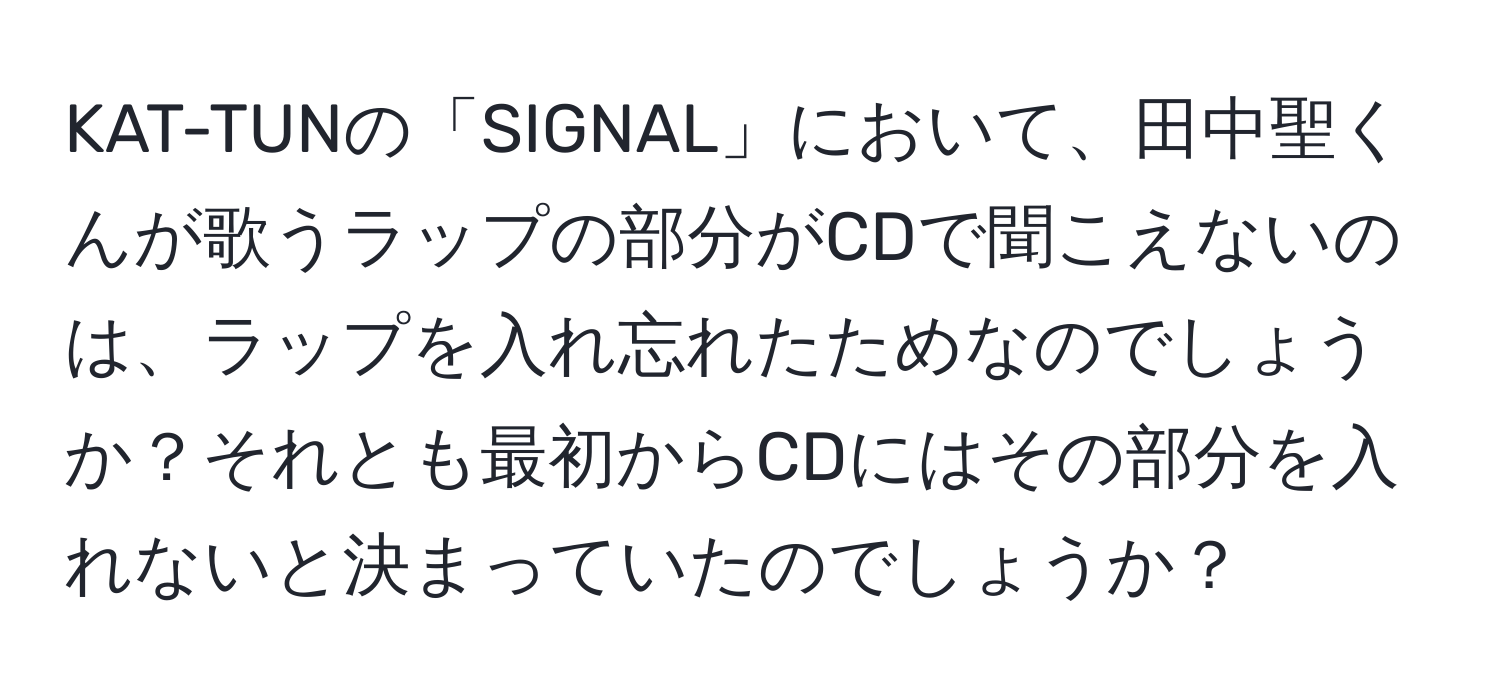 KAT-TUNの「SIGNAL」において、田中聖くんが歌うラップの部分がCDで聞こえないのは、ラップを入れ忘れたためなのでしょうか？それとも最初からCDにはその部分を入れないと決まっていたのでしょうか？