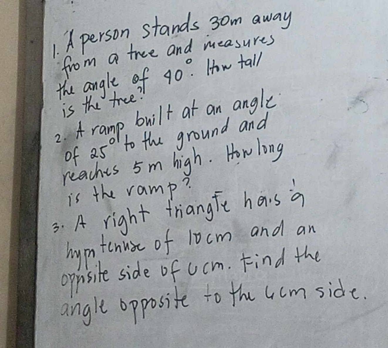 A person stands 3om away 
from a tree and measures 
the angle of 40°. How tall 
is the tree? 
2. A ramp built at an angle 
of 25° to the ground and 
reaches 5m high. Howlong 
is the ramp? 
3. A right triangfe hais a 
hymtenust of 10cm and an 
oppisite side of ucm. Find the 
angle opposite to the 4cmside.