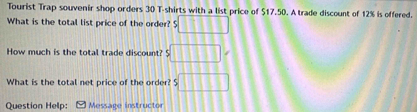 Tourist Trap souvenir shop orders 30 T-shirts with a list price of $17.50. A trade discount of 12% is offered. 
What is the total list price of the order? □ 
How much is the total trade discount? $□
What is the total net price of the order? s□
Question Help: Message instructor