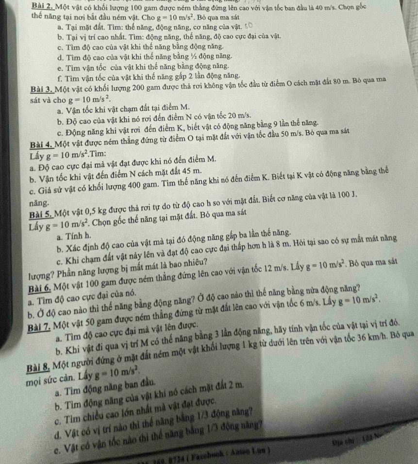 Một vật có khối lượng 100 gam được ném thẳng đứng lên cao với vận tốc ban đầu là 40 m/s. Chọn gốc
thế năng tại nơi bắt đầu ném vật. Cho g=10m/s^2. Bỏ qua ma sát
a. Tại mặt đất. Tìm: thế năng, động năng, cơ năng của vật.
b. Tại vị trí cao nhất. Tìm: động năng, thế năng, độ cao cực đại của vật.
c. Tìm độ cao của vật khi thế năng bằng động năng.
d. Tìm độ cao của vật khi thế năng bằng ½ động năng.
e. Tìm vận tốc của vật khi thế năng bằng động năng.
f. Tìm vận tốc của vật khi thế năng gấp 2 lần động năng.
Bài 3. Một vật có khối lượng 200 gam được thả rơi không vận tốc đầu từ điểm O cách mặt đất 80 m. Bỏ qua ma
sát và cho g=10m/s^2.
a. Vận tốc khi vật chạm đất tại điểm M.
b. Độ cao của vật khi nó rơi đến điểm N có vận tốc 20 m/s.
c. Động năng khi vật rơi đến điểm K, biết vật có động năng bằng 9 lần thế năng.
Bài 4. Một vật được ném thẳng đứng từ điểm O tại mặt đất với vận tốc đầu 50 m/s. Bỏ qua ma sát
Lấy g=10m/s^2.Tìm:
a. Độ cao cực đại mả vật đạt được khi nó đến điểm M.
b. Vận tốc khi vật đến điểm N cách mặt đất 45 m.
c. Giả sử vật có khối lượng 400 gam. Tìm thế năng khi nó đến điểm K. Biết tại K vật có động năng bằng thế
năng.
Bài 5. Một vật 0,5 kg được thả rơi tự do từ độ cao h so với mặt đất. Biết cơ năng của vật là 100 J.
Lấy g=10m/s^2. Chọn gốc thế năng tại mặt đất. Bỏ qua ma sát
a. Tính h.
b. Xác định độ cao của vật mà tại đó động năng gấp ba lần thế năng.
c. Khi chạm đất vật nảy lên và đạt độ cao cực đại thấp hơn h là 8 m. Hỏi tại sao có sự mất mát năng
lượng? Phần năng lượng bị mất mát là bao nhiêu?
Bài 6. Một vật 100 gam được ném thẳng đứng lên cao với vận tốc 12 m/s. Lầấy g=10m/s^2 Bỏ qua ma sát
a. Tìm độ cao cực đại của nó.
b. Ở độ cao nào thì thế năng bằng động năng? Ở độ cao nào thì thế năng bằng nửa động năng?
Bài 7. Một vật 50 gam được ném thẳng đứng từ mặt đất lên cao với vận tốc 6 m/s. Lấy g=10m/s^2.
a. Tìm độ cao cực đại mà vật lên được.
b. Khi vật đi qua vị trí M có thế năng bằng 3 lần động năng, hãy tính vận tốc của vật tại vị trí đó.
Bài 8. Một người đứng ở mặt đất ném một vật khối lượng 1 kg từ dưới lên trên với vận tốc 36 km/h. Bỏ qua
mọi sức cản. Lây g=10m/s^2.
a. Tìm động năng ban đầu.
b. Tìm động năng của vật khí nó cách mặt đất 2 m.
c. Tìm chiều cao lớn nhất mà vật đạt được.
d. Vật có vị trí nào thì thể năng bằng 1/3 động năng?
c. Vật có vận tốc nào thì thể năng bằng 1/3 động năng?
Shja chí  12à Nó
*  159. B734 ( Facebook : Anion Luu )