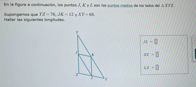 En la figura a continuación, los puntos J, K y L son los puntos medios de los lados del △ XYZ. 
Supongamos que YZ=76, JK=12 y XY=68. 
Hallar las siguientes longitudes.
JL=□
XZ=□
LZ=□