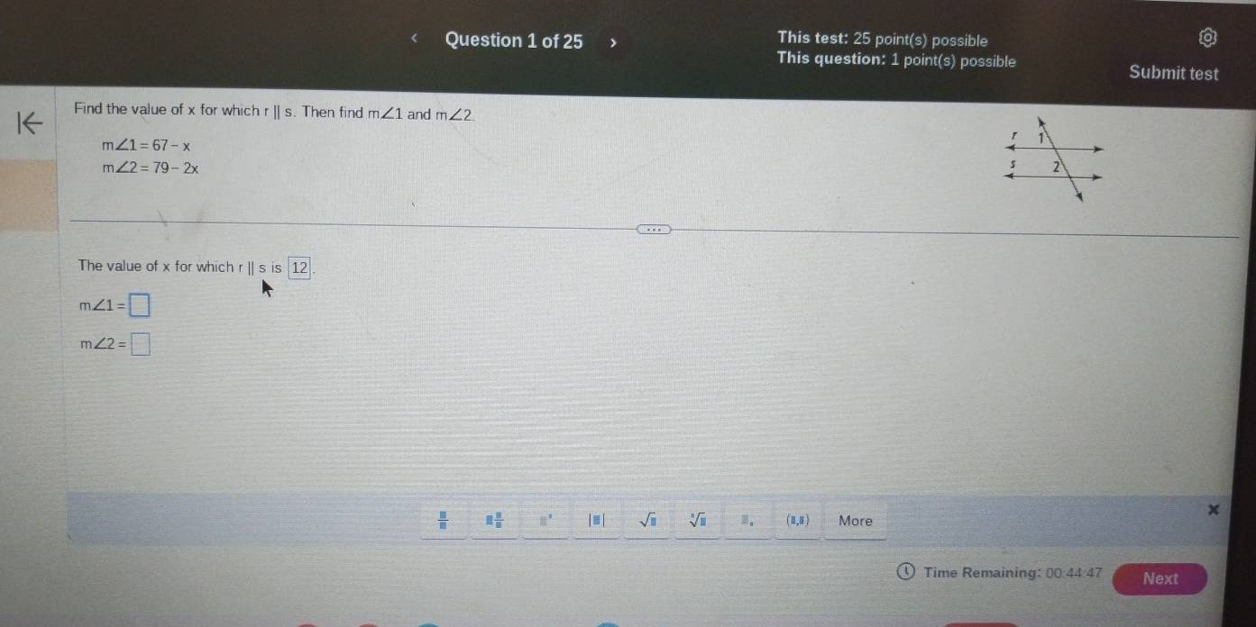 This test: 25 point(s) possible 
This question: 1 point(s) possible Submit test 
Find the value of x for which r || s. Then find m∠ 1 and m∠ 2
m∠ 1=67-x
m∠ 2=79-2x
The value of x for which ||sis 12.
m∠ 1=□
m∠ 2=□
 □ /□   □  □ /□   8° | ≡ | sqrt(□ ) sqrt[□](□ ) B. (0,8) More 
Time Remaining: 00:44:47 Next