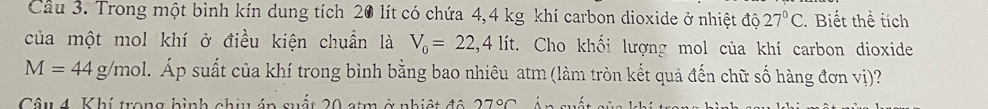 Trong một bình kín dung tích 20 lít có chứa 4,4 kg khí carbon dioxide ở nhiệt độ 27°C. Biết thể tích 
của một mol khí ở điều kiện chuẩn là V_0=22,4lit C. Cho khối lượng mol của khí carbon dioxide
M=44g/mol 1. Áp suất của khí trong bình bằng bao nhiêu atm (làm tròn kết quả đến chữ số hàng đơn vị)? 
Câu 4. Khí trong hình chịu án quất 20 stm ở nhiệt đô 27°C :