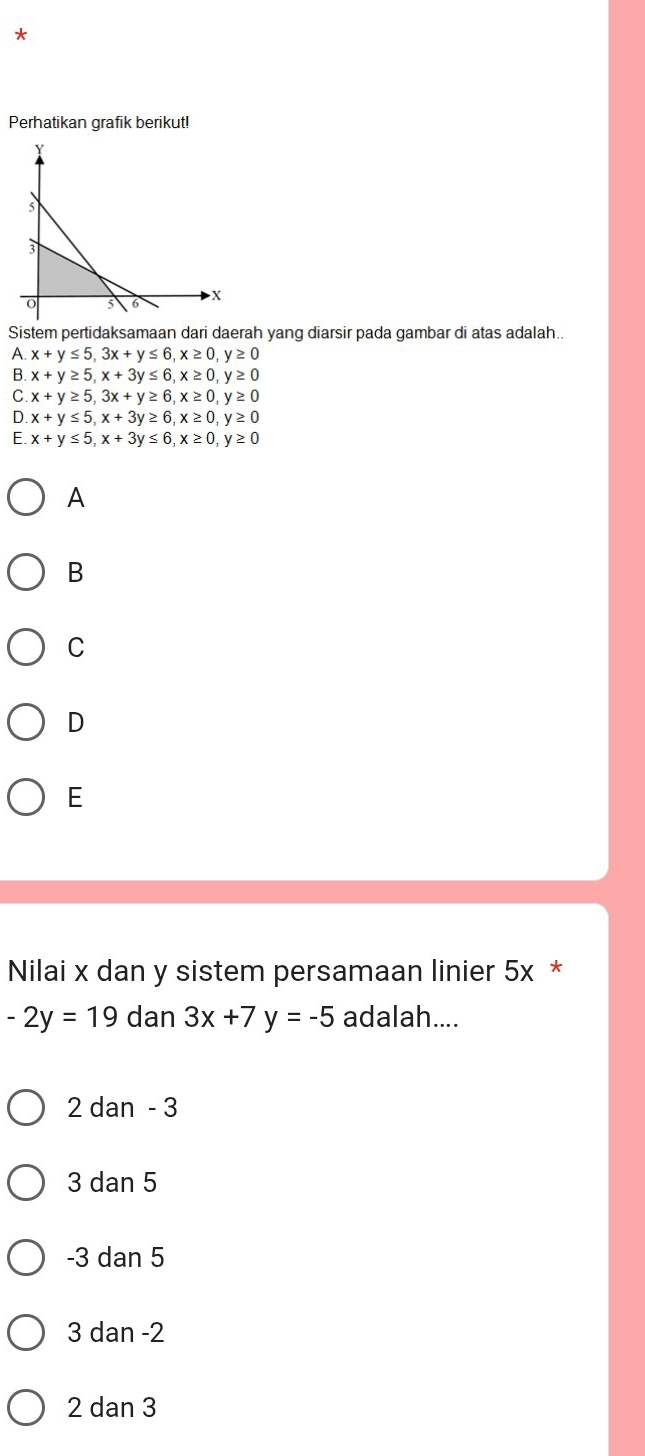 Perhatikan grafik berikut!
Sistem pertidaksamaan dari daerah yang diarsir pada gambar di atas adalah.
A x+y≤ 5, 3x+y≤ 6, x≥ 0, y≥ 0
B. x+y≥ 5, x+3y≤ 6, x≥ 0, y≥ 0
C x+y≥ 5, 3x+y≥ 6, x≥ 0, y≥ 0
D. x+y≤ 5, x+3y≥ 6, x≥ 0, y≥ 0
C x+y≤ 5, x+3y≤ 6, x≥ 0, y≥ 0
A
B
C
D
E
Nilai x dan y sistem persamaan linier 5x *
-2y=19 dan 3x+7y=-5 adalah....
2 dan - 3
3 dan 5
-3 dan 5
3 dan -2
2 dan 3