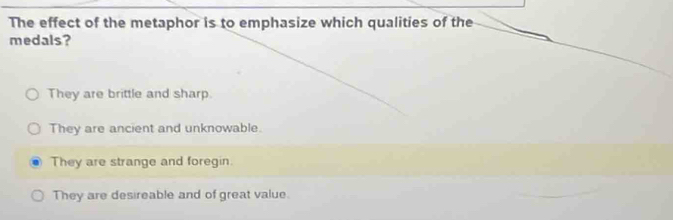 The effect of the metaphor is to emphasize which qualities of the
medals?
They are brittle and sharp
They are ancient and unknowable.
They are strange and foregin.
They are desireable and of great value