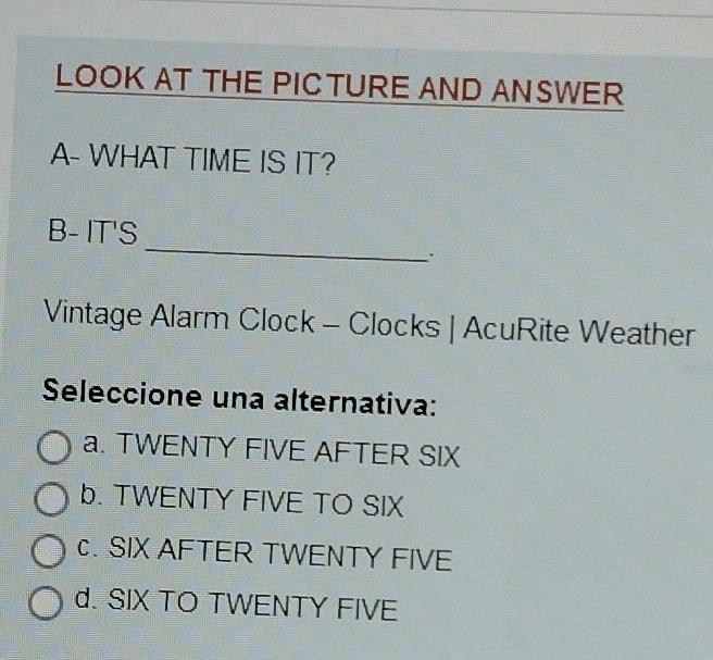 LOOK AT THE PICTURE AND ANSWER
A- WHAT TIME IS IT?
_
B- IT'S
.
Vintage Alarm Clock - Clocks | AcuRite Weather
Seleccione una alternativa:
a. TWENTY FIVE AFTER SIX
b. TWENTY FIVE TO SIX. SIX AFTER TWENTY FIVE
d. SIX TO TWENTY FIVE