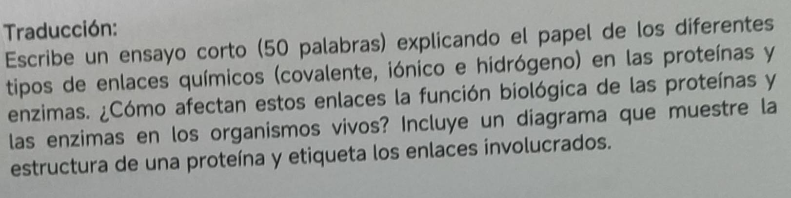 Traducción: 
Escribe un ensayo corto (50 palabras) explicando el papel de los diferentes 
tipos de enlaces químicos (covalente, iónico e hidrógeno) en las proteínas y 
enzimas. ¿Cómo afectan estos enlaces la función biológica de las proteínas y 
las enzimas en los organismos vivos? Incluye un diagrama que muestre la 
estructura de una proteína y etiqueta los enlaces involucrados.