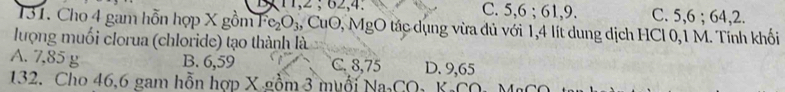 11, 2; 62, 4. C. 5, 6; 61, 9. C. 5, 6; 64, 2.
31. Cho 4 gam hỗn hợp X gồm Fe_2O_3 , CuO, MgO tác dụng vừa dủ với 1,4 lít dung dịch HCl 0,1 M. Tính khối
lượng muối clorua (chloride) tạo thành là
A. 7,85 g B. 6,59 C. 8,75 D. 9,65
132. Cho 46, 6 gam hỗn hợp X gồm 3 muối Na₃CO₃ KaCO, MỹC