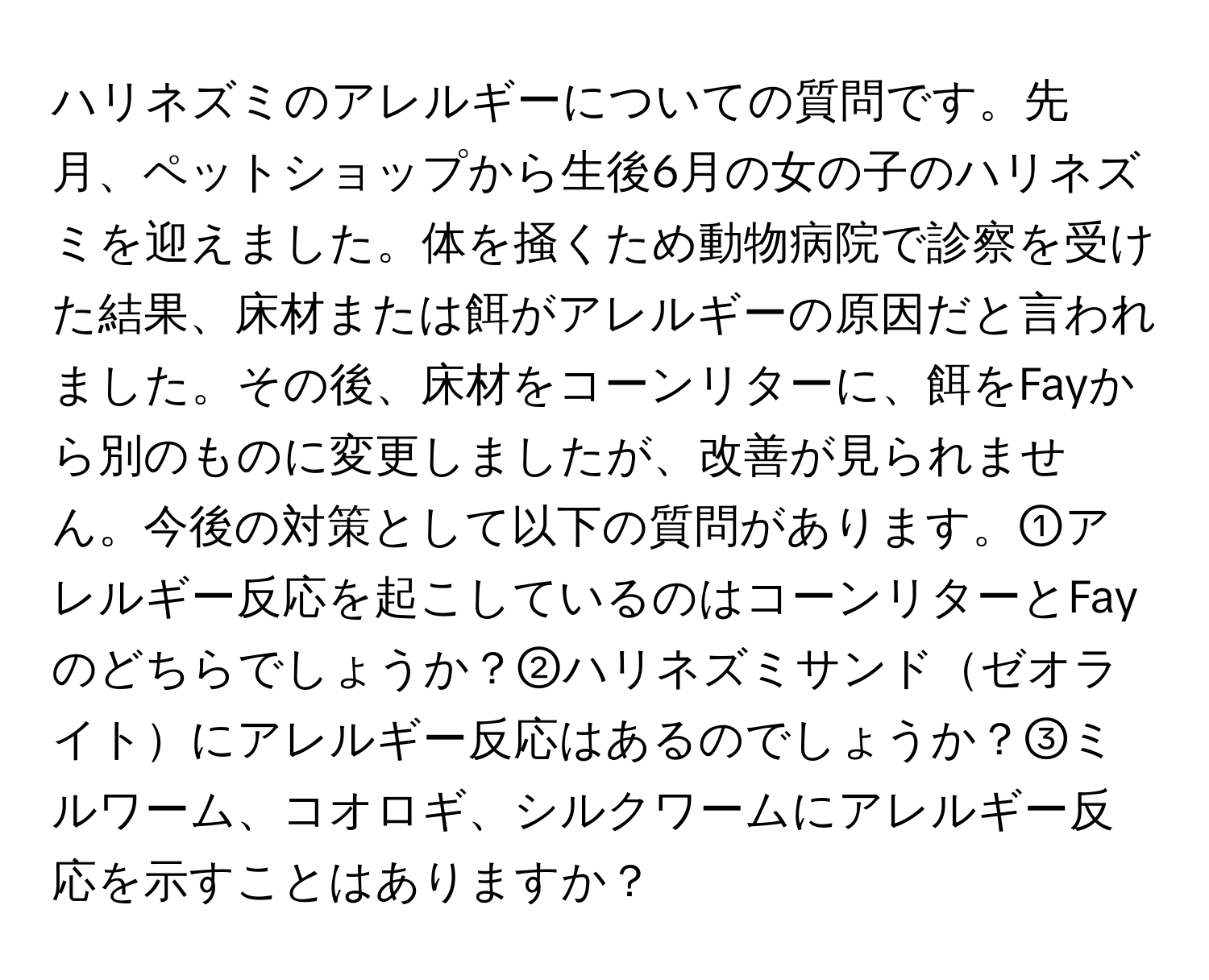 ハリネズミのアレルギーについての質問です。先月、ペットショップから生後6月の女の子のハリネズミを迎えました。体を掻くため動物病院で診察を受けた結果、床材または餌がアレルギーの原因だと言われました。その後、床材をコーンリターに、餌をFayから別のものに変更しましたが、改善が見られません。今後の対策として以下の質問があります。①アレルギー反応を起こしているのはコーンリターとFayのどちらでしょうか？②ハリネズミサンドゼオライトにアレルギー反応はあるのでしょうか？③ミルワーム、コオロギ、シルクワームにアレルギー反応を示すことはありますか？