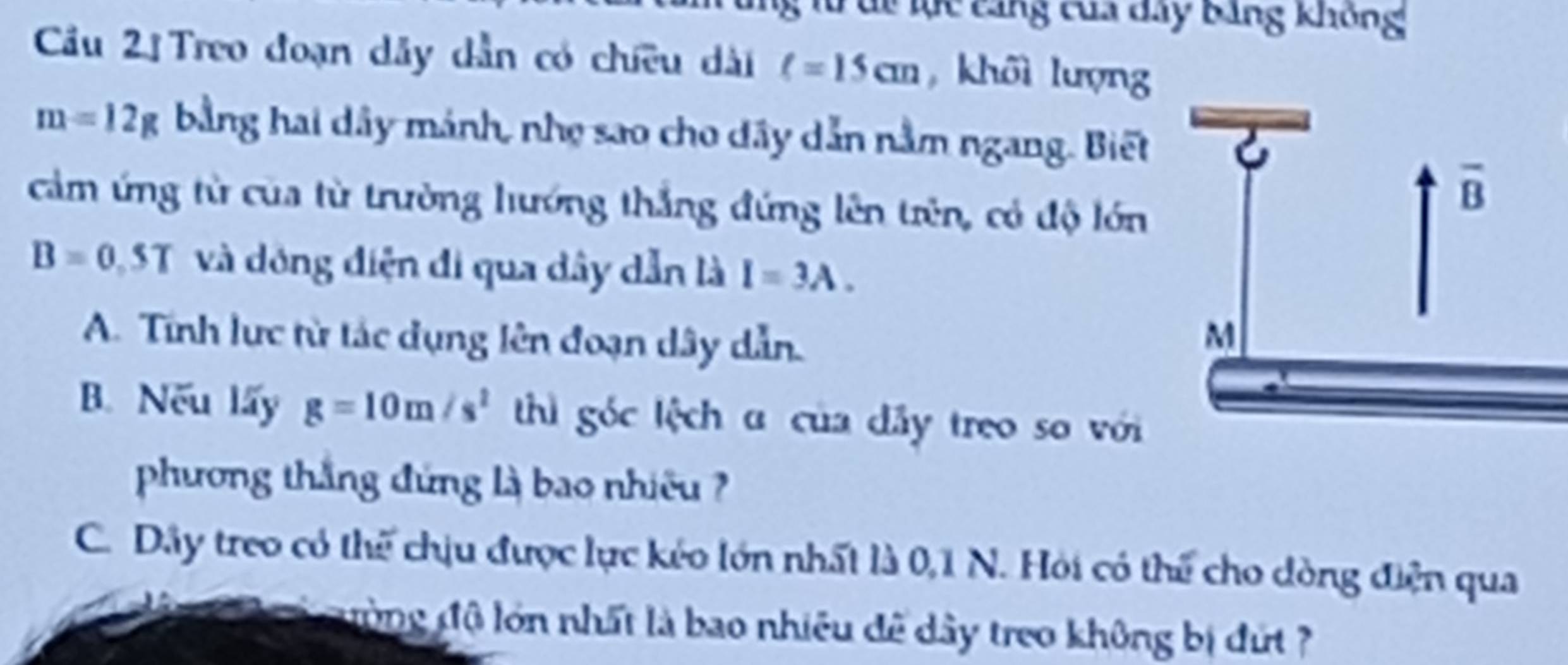 Túc lực cảng của dây bảng không
Cầu 2ị Treo đoạn dây dẫn có chiều dài ell =15cm , khôi lượng
m=12g bằng hai dây mánh, nhẹ sao cho dây dẫn nằm ngang. Biết
cảm ứng từ của từ trường hướng thắng đứng lên trên, có độ lớn
B=0.5T và dông điện đi qua dây dẫn là I=3A.
A. Tính lực từ tác dụng lên đoạn dây dẫn. 
B. Nếu lấy g=10m/s^2 thì góc lệch a của đây treo so với
phương thắng đứng là bao nhiêu ?
C. Dây treo có thể chịu được lực kéo lớn nhất là 0,1 N. Hỏi có thể cho dòng điện qua
ường độ lớn nhất là bao nhiều để dây treo không bị đứ