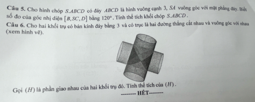 Cho hình chóp S. ABCD có đáy ABCD là hình vuông cạnh 3, SA vuông góc với mặt phẳng đáy. Biết 
số đo của góc nhị diện [B,SC,D] bàng 120°. Tính thể tích khối chóp S. ABCD. 
Câu 6. Cho hai khối trụ có bán kính đáy bằng 3 và có trục là hai đường thắng cất nhau và vuông góc với nhau 
(xem hình vẽ). 
Gọi (H) là phần giao nhau của hai khối trụ đó. Tính thể tích của (H) . 
_Hét