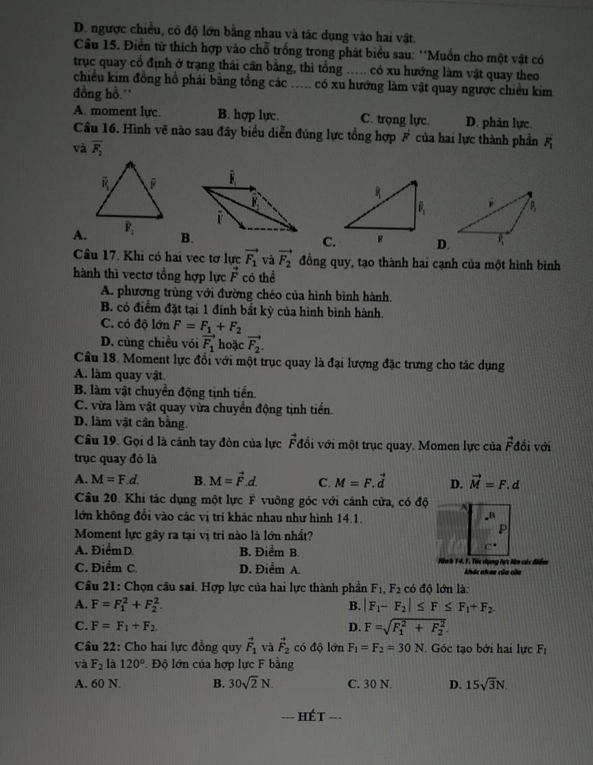 D. ngược chiều, có độ lớn bằng nhau và tác dụng vào hai vật.
Cầu 15. Điền từ thích hợp vào chỗ trồng trong phát biểu sau: 'Muồn cho một vật có
trục quay cổ định ở trạng thái cân bằng, thì tổng ..... có xu hướng làm vật quay theo
chiều kim đồng hồ phải bằng tồng các ..... có xu hướng làm vật quay ngược chiều kim
đồng hồ.'
A. moment lực. B. hợp lực. C. trọng lực. D. phản lực.
Câu 16. Hình vẽ nào sau đây biểu diễn đủng lực tổng hợp F của hai lực thành phần vector F_1
và overline F_2
A.
B.
C.D.
Câu 17. Khi có hai vec tơ lực vector F_1 và vector F_2 đồng quy, tạo thành hai cạnh của một hình bình
hành thì vectơ tổng hợp lực vector F có thể
A. phương trùng với đường chéo của hình bình hành.
B. có điểm đặt tại 1 đỉnh bất kỳ của hình bình hành.
C. có độ lớn F=F_1+F_2
D. cùng chiều vói vector F_1 hoặc vector F_2.
Câu 18. Moment lực đổi với một trục quay là đại lượng đặc trưng cho tác dụng
A. làm quay vật.
B. làm vật chuyển động tịnh tiển.
C. vừa làm vật quay vừa chuyển động tịnh tiển.
D. làm vật cân bằng.
Câu 19. Gọi d là cánh tay đòn của lực Fđổi với một trục quay. Momen lực của vector F đồi với
trục quay đó là
A. M=F.d. B. M=vector F.d. C. M=F.vector d D. vector M=F.d
Câu 20. Khi tác dụng một lực F vuông góc với cánh cửa, có độ
lớn không đổi vào các vị trí khác nhau như hình 14.1.
_B
Moment lực gây ra tại vị trí nào là lớn nhất?
P
A. Điểm D. B. Điểm B.
Hn h 14.1. Tác dụng tực lên các điểm
C. Điểm C. D. Điểm A. khác nhau của cửu
Cầu 21: Chọn cầu sai. Hợp lực của hai lực thành phần F_1,F_2 có độ lớn là:
A. F=F_1^(2+F_2^2. B. |F_1)-F_2|≤ F≤ F_1+F_2.
C. F=F_1+F_2. D. F=sqrt (F_1)^2+F_2^2.
Câu 22: Cho hai lực đồng quy vector F_1 và vector F_2 có độ lớn F_1=F_2=30N. Góc tạo bởi hai lực F_1
và F_2 là 120° Độ lớn của hợp lực F bằng
A. 60 N. B. 30sqrt(2)N. C. 30 N. D. 15sqrt(3)N.
hét