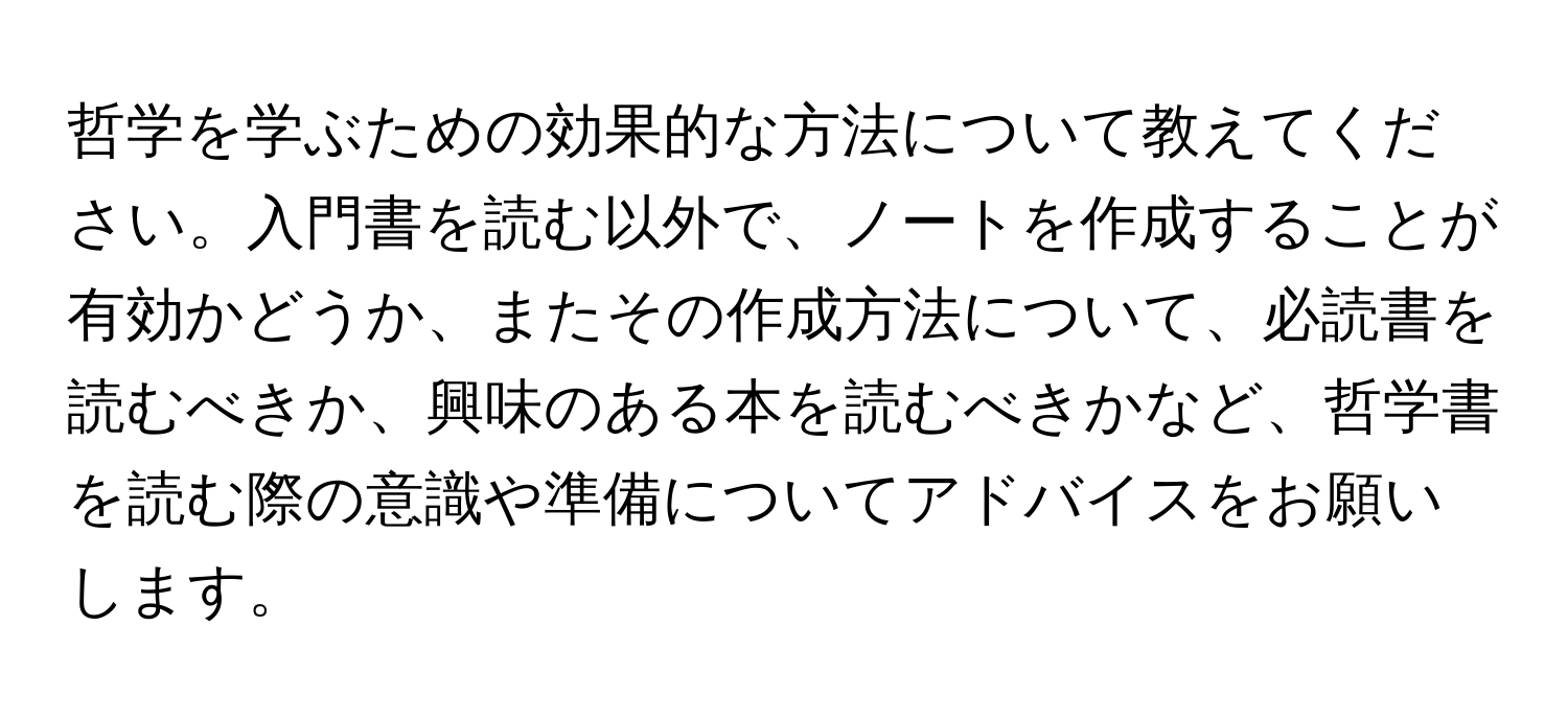 哲学を学ぶための効果的な方法について教えてください。入門書を読む以外で、ノートを作成することが有効かどうか、またその作成方法について、必読書を読むべきか、興味のある本を読むべきかなど、哲学書を読む際の意識や準備についてアドバイスをお願いします。