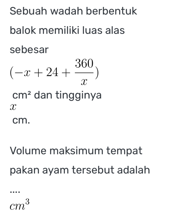 Sebuah wadah berbentuk 
balok memiliki luas alas 
sebesar
(-x+24+ 360/x )
cm^2 dan tingginya
x
cm. 
Volume maksimum tempat 
pakan ayam tersebut adalah 
....
cm^3