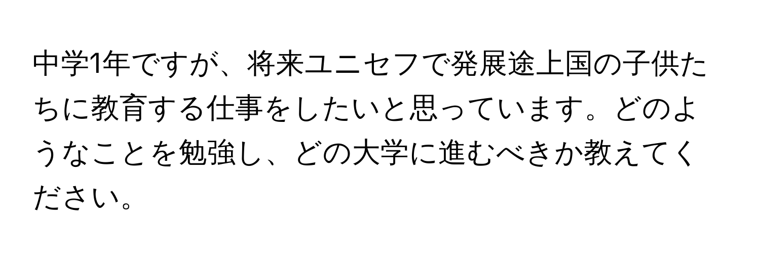 中学1年ですが、将来ユニセフで発展途上国の子供たちに教育する仕事をしたいと思っています。どのようなことを勉強し、どの大学に進むべきか教えてください。