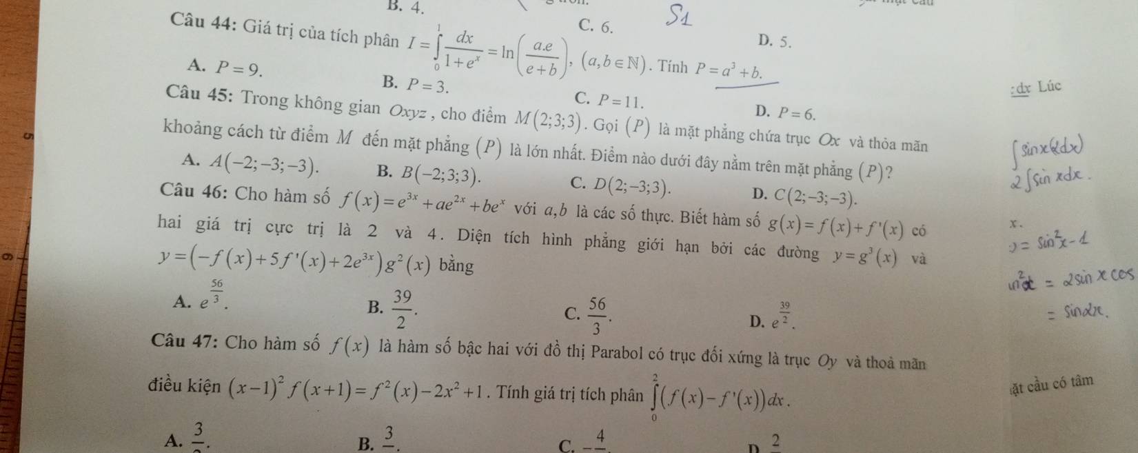 B. 4.
Câu 44: Giá trị của tích phân I=∈tlimits _0^(1frac dx)1+e^x=ln ( (a.e)/e+b ),(a,b∈ N) C. 6. D. 5.
. Tính P=a^3+b.
A. P=9. P=3.
B.
Lúc
C. P=11.
D. P=6.
Câu 45: Trong không gian Oxyz , cho điểm M(2;3;3). Gọi (P) là mặt phẳng chứa trục Ox và thỏa mãn
khoảng cách từ điểm Mô đến mặt phẳng (P) là lớn nhất. Điểm nào dưới đây nằm trên mặt phẳng (P)?
A. A(-2;-3;-3). B. B(-2;3;3). C. D(2;-3;3). D. C(2;-3;-3).
Câu 46: Cho hàm số f(x)=e^(3x)+ae^(2x)+be^x với a,b là các số thực. Biết hàm số g(x)=f(x)+f'(x) có
x、
hai giá trị cực trị là 2 và 4. Diện tích hình phẳng giới hạn bởi các đường y=g^3(x) và
y=(-f(x)+5f'(x)+2e^(3x))g^2(x) bằng
A. e^(frac 56)3.
B.  39/2 .
C.  56/3 . e^(frac 39)2.
D.
* Câu 47: Cho hàm số f(x) là hàm số bậc hai với đồ thị Parabol có trục đối xứng là trục Oy và thoả mãn
điều kiện (x-1)^2f(x+1)=f^2(x)-2x^2+1. Tính giá trị tích phân ∈tlimits _0^(2(f(x)-f'(x))dx.
ặt cầu có tâm
A. frac 3). frac 3. -frac 4 2
B.
C.
D