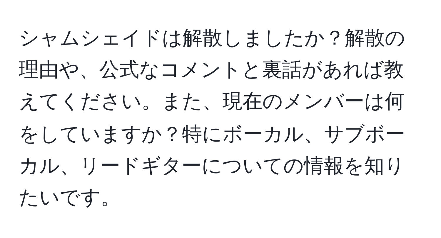 シャムシェイドは解散しましたか？解散の理由や、公式なコメントと裏話があれば教えてください。また、現在のメンバーは何をしていますか？特にボーカル、サブボーカル、リードギターについての情報を知りたいです。