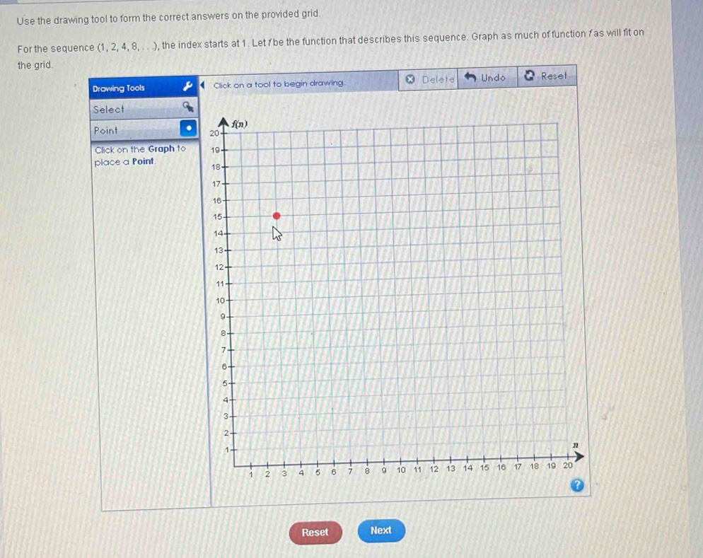 Use the drawing tool to form the correct answers on the provided grid.
For the sequence (1,2,4,8,... , the index starts at 1. Let  be the function that describes this sequence. Graph as much of function f as will fit on
the grid.
Drawing Tools Click on a tool to begin drawing. Delete Undo Reset
Select
Point
Click on the Graph to
place a Point. 
Reset Next