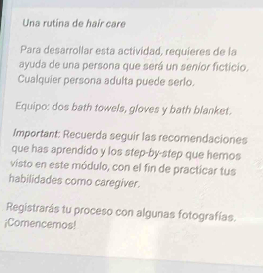 Una rutina de hair care 
Para desarrollar esta actividad, requieres de la 
ayuda de una persona que será un seníor ficticio. 
Cualquier persona adulta puede serlo. 
Equipo: dos bath towels, gloves y bath blanket. 
Important: Recuerda seguir las recomendaciones 
que has aprendido y los step-by-step que hemos 
visto en este módulo, con el fin de practicar tus 
habilidades como caregiver. 
Registrarás tu proceso con algunas fotografías. 
¡Comencemos!