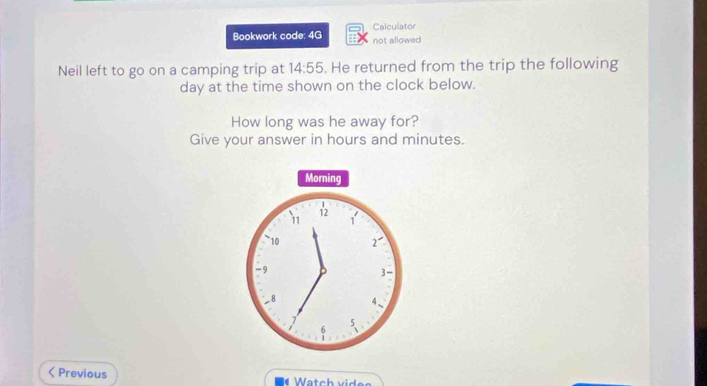 Bookwork code: 4G Calculator 
not allowed 
Neil left to go on a camping trip at 14:55 . He returned from the trip the following
day at the time shown on the clock below. 
How long was he away for? 
Give your answer in hours and minutes. 
Morning
12
11 1
10 2^-
-9
3
_ 8 4 、
5
6
Previous Watch vides