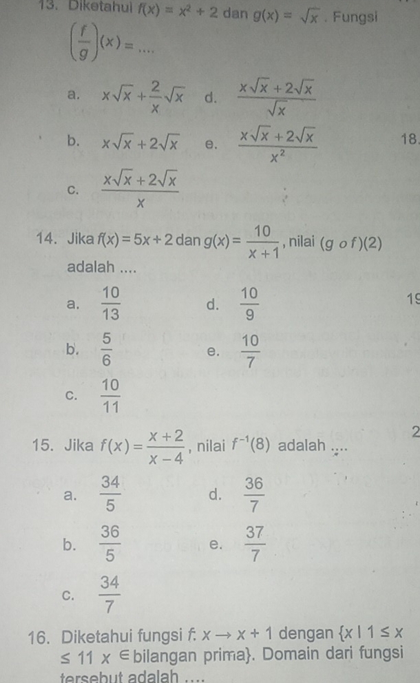 Diketahul f(x)=x^2+2 dan g(x)=sqrt(x). Fungsi
( f/g )(x)=...
a. xsqrt(x)+ 2/x sqrt(x) d.  (xsqrt(x)+2sqrt(x))/sqrt(x) 
b. xsqrt(x)+2sqrt(x) e.  (xsqrt(x)+2sqrt(x))/x^2 
18
C.  (xsqrt(x)+2sqrt(x))/x 
14. Jika f(x)=5x+2 dan g(x)= 10/x+1  , nilai (gcirc f)(2)
adalah ....
a.  10/13  d.  10/9 
19
b.  5/6  e.  10/7 
C.  10/11 
2
15. Jika f(x)= (x+2)/x-4  , nilai f^(-1)(8) adalah ....
a.  34/5   36/7 
d.
b.  36/5   37/7 
e.
C.  34/7 
16. Diketahui fungsi f. xto x+1 dengan  x|1≤ x
≤ 11x∈ bilangan prima. Domain dari fungsi
tersebut adalah_