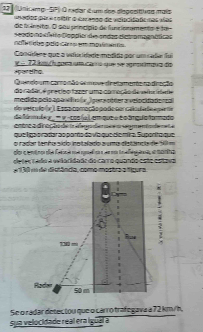 12 (Unicamp-SP) O radar é um dos dispostivos mais 
osados para cobir o excesso de velocidade nas vas 
de trânsio. O seu princípio de funcionamento é ba- 
seado no efeto Doppler das ondas el etromagráfficas 
refetidas pelo carro em movimento. 
Consídere que a velocidade medida por um radar foi
v=72 2 km/b paça um carro que se aproxímaxa do 
apareho 
Quardo um carronão se move diretamente na diração 
do radar, é preciso fazer uma correção da velocidade 
medida pelo apare ho (v.) para obter a velocida dereal 
do veículo (v)). Es sa correção po de ser calcula da a partir 
de fórmulay =v é cos (o) emqueo é o árguio forrado 
entre a direção de tráfego da rua eo segmento dereta 
queligaoradaraoportoda vía que elemira Suportaque 
o radar tenha sído instalado a uma distância de 50 m
do centro da faixa na qual o carro trafegava, e tenira 
detectado a velocidade do carro quando este estaxa 
a 130 m de distância, como mostra a figura. 
Se o radar detectou que o carro trafegava a 72 km/h, 
sua velocidade real era igual a