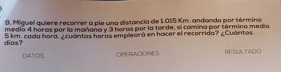 Miguel quiere recorrer a pie una distancia de 1.015 Km. andando por término 
medio 4 horas por la mañaña y 3 horas por la tarde, si camina por término medio
5 km. cada hora. ¿cuántas horas empleará en hacer el recorrido? ¿Cuántos 
días? 
DATOS OPERACIONES RESULTADO