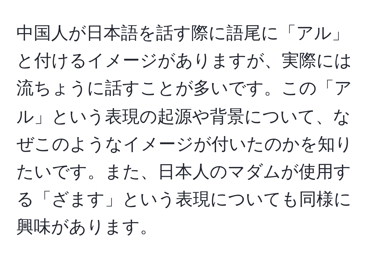 中国人が日本語を話す際に語尾に「アル」と付けるイメージがありますが、実際には流ちょうに話すことが多いです。この「アル」という表現の起源や背景について、なぜこのようなイメージが付いたのかを知りたいです。また、日本人のマダムが使用する「ざます」という表現についても同様に興味があります。