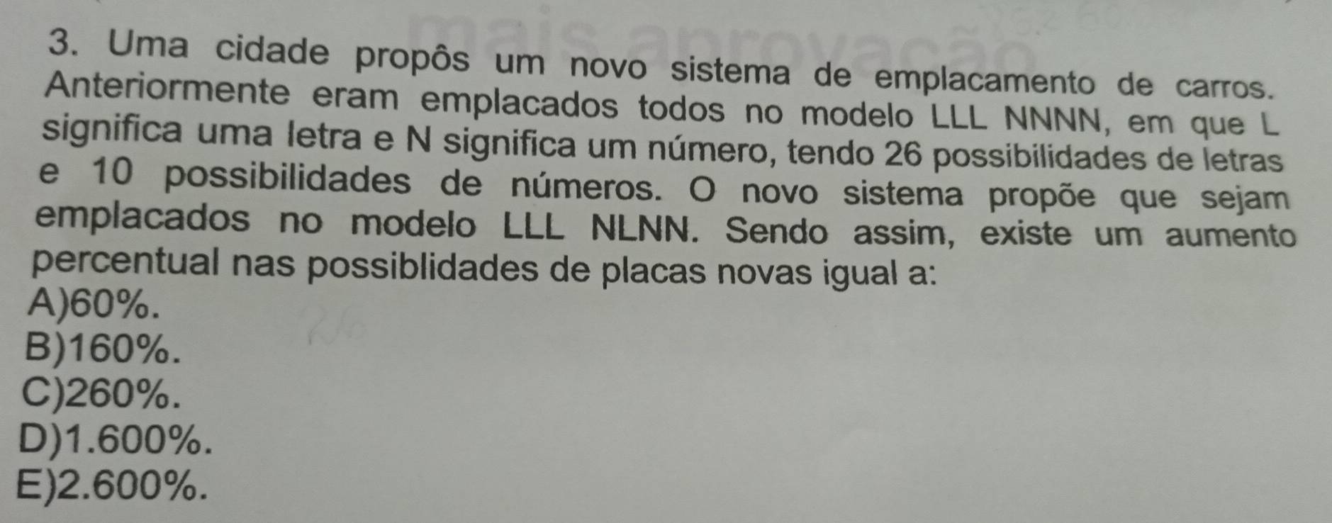 Uma cidade propôs um novo sistema de emplacamento de carros.
Anteriormente eram emplacados todos no modelo LLL NNNN, em que L
significa uma letra e N significa um número, tendo 26 possibilidades de letras
e 10 possibilidades de números. O novo sistema propõe que sejam
emplacados no modelo LLL NLNN. Sendo assim, existe um aumento
percentual nas possiblidades de placas novas igual a:
A) 60%.
B) 160%.
C) 260%.
D) 1.600%.
E) 2.600%.