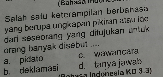 (Bahasa Indône
Salah satu keterampilan berbahasa
yang berupa ungkapan pikiran atau ide
dari seseorang yang ditujukan untuk
orang banyak disebut ....
a. pidato c. wawancara
b. deklamasi d. tanya jawab
Rahasa Indonesia KD 3.3)