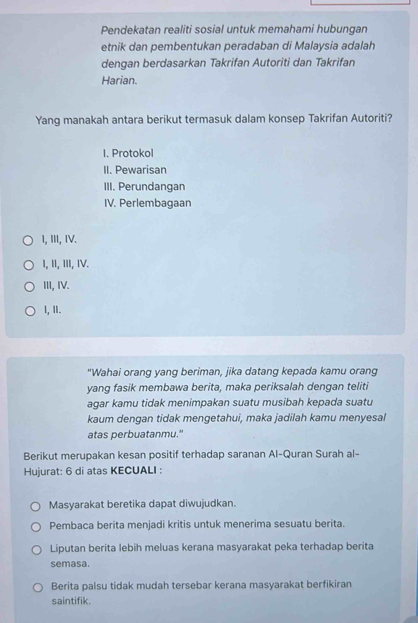 Pendekatan realiti sosial untuk memahami hubungan
etnik dan pembentukan peradaban di Malaysia adalah
dengan berdasarkan Takrifan Autoriti dan Takrifan
Harian.
Yang manakah antara berikut termasuk dalam konsep Takrifan Autoriti?
I. Protokol
II. Pewarisan
III. Perundangan
IV. Perlembagaan
I, III, IV.
I, II, III, IV.
III, IV.
l, II.
"Wahai orang yang beriman, jika datang kepada kamu orang
yang fasik membawa berita, maka periksalah dengan teliti
agar kamu tidak menimpakan suatu musibah kepada suatu
kaum dengan tidak mengetahui, maka jadilah kamu menyesal
atas perbuatanmu."
Berikut merupakan kesan positif terhadap saranan Al-Quran Surah al-
Hujurat: 6 di atas KECUALI :
Masyarakat beretika dapat diwujudkan.
Pembaca berita menjadi kritis untuk menerima sesuatu berita.
Liputan berita lebih meluas kerana masyarakat peka terhadap berita
semasa.
Berita palsu tidak mudah tersebar kerana masyarakat berfikiran
saintifik.