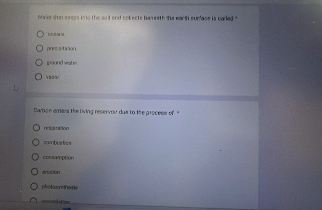 Water that seeps into the soil and collects beneath the earth surface is called *
oceans.
precipitation
ground water.
vapor
Carbon enters the living reservoir due to the process of *
respiration
combustion
consumption
erosion
photosynthesis
cmmoaticn