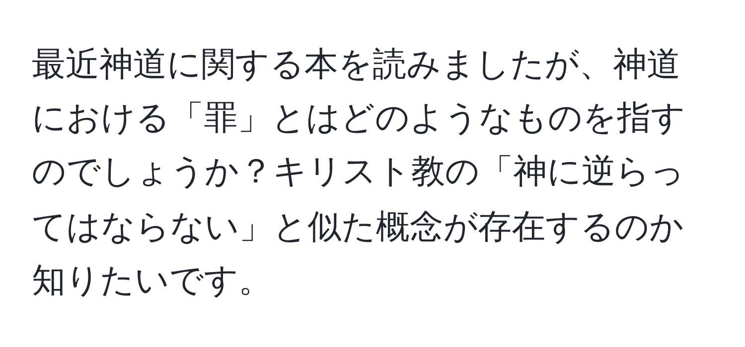 最近神道に関する本を読みましたが、神道における「罪」とはどのようなものを指すのでしょうか？キリスト教の「神に逆らってはならない」と似た概念が存在するのか知りたいです。