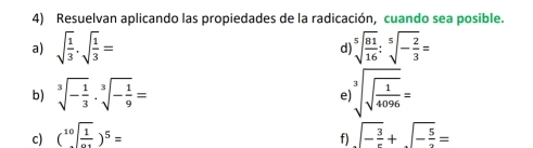 Resuelvan aplicando las propiedades de la radicación, cuando sea posible. 
a) sqrt(frac 1)3· sqrt(frac 1)3= d) sqrt[5](frac 81)16:sqrt[5](-frac 2)3=
b) sqrt[3](-frac 1)3· sqrt[3](-frac 1)9= sqrt[3](sqrt frac 1)4096=
e 
c) (sqrt[10](frac 1)0.1)^5= sqrt(-frac 3)r+sqrt(-frac 5)2=
f)