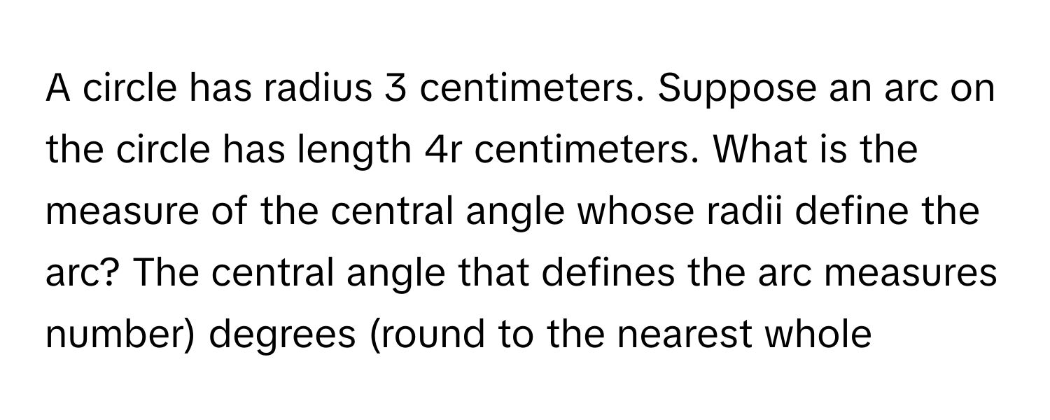 A circle has radius 3 centimeters. Suppose an arc on the circle has length 4r centimeters. What is the measure of the central angle whose radii define the arc? The central angle that defines the arc measures number) degrees (round to the nearest whole