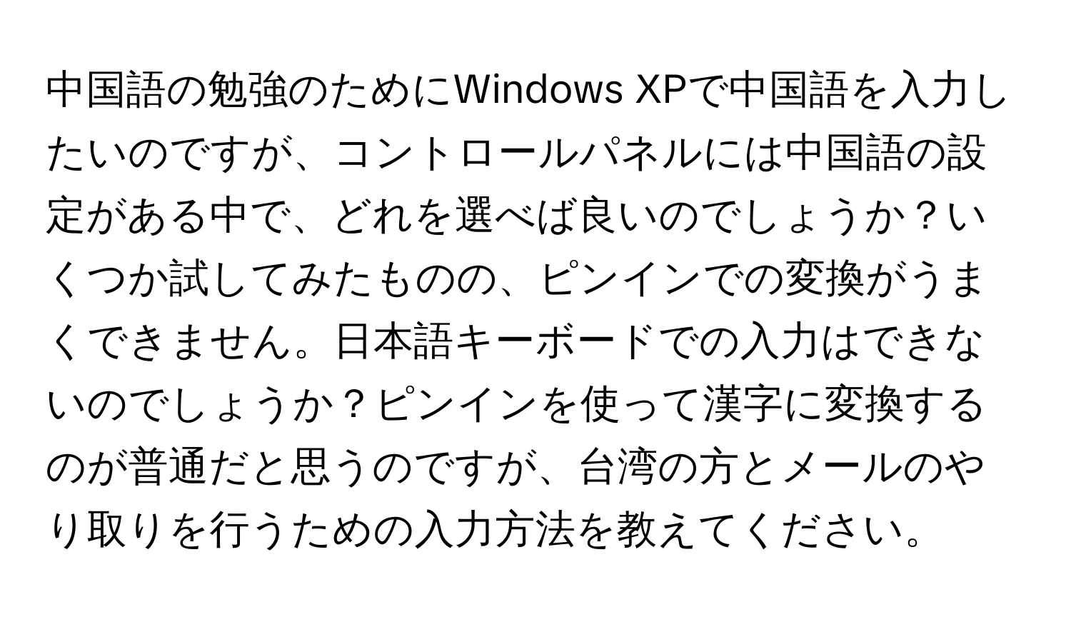 中国語の勉強のためにWindows XPで中国語を入力したいのですが、コントロールパネルには中国語の設定がある中で、どれを選べば良いのでしょうか？いくつか試してみたものの、ピンインでの変換がうまくできません。日本語キーボードでの入力はできないのでしょうか？ピンインを使って漢字に変換するのが普通だと思うのですが、台湾の方とメールのやり取りを行うための入力方法を教えてください。